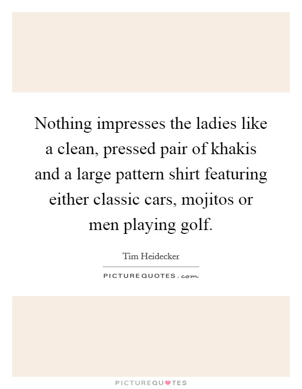 Nothing impresses the ladies like a clean, pressed pair of khakis and a large pattern shirt featuring either classic cars, mojitos or men playing golf. Picture Quote #1