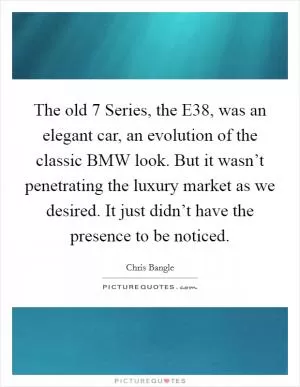 The old 7 Series, the E38, was an elegant car, an evolution of the classic BMW look. But it wasn’t penetrating the luxury market as we desired. It just didn’t have the presence to be noticed Picture Quote #1