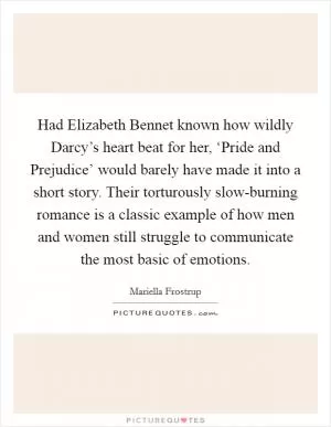 Had Elizabeth Bennet known how wildly Darcy’s heart beat for her, ‘Pride and Prejudice’ would barely have made it into a short story. Their torturously slow-burning romance is a classic example of how men and women still struggle to communicate the most basic of emotions Picture Quote #1