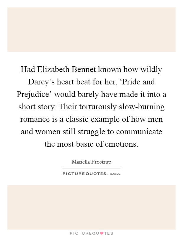 Had Elizabeth Bennet known how wildly Darcy's heart beat for her, ‘Pride and Prejudice' would barely have made it into a short story. Their torturously slow-burning romance is a classic example of how men and women still struggle to communicate the most basic of emotions. Picture Quote #1