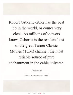 Robert Osborne either has the best job in the world, or comes very close. As millions of viewers know, Osborne is the resident host of the great Turner Classic Movies (TCM) channel, the most reliable source of pure enchantment in the cable universe Picture Quote #1
