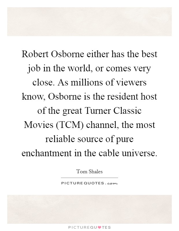 Robert Osborne either has the best job in the world, or comes very close. As millions of viewers know, Osborne is the resident host of the great Turner Classic Movies (TCM) channel, the most reliable source of pure enchantment in the cable universe. Picture Quote #1