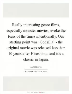 Really interesting genre films, especially monster movies, evoke the fears of the times intentionally. Our starting point was ‘Godzilla’ - the original movie was released less than 10 years after Hiroshima, and it’s a classic in Japan Picture Quote #1
