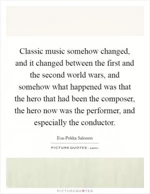 Classic music somehow changed, and it changed between the first and the second world wars, and somehow what happened was that the hero that had been the composer, the hero now was the performer, and especially the conductor Picture Quote #1