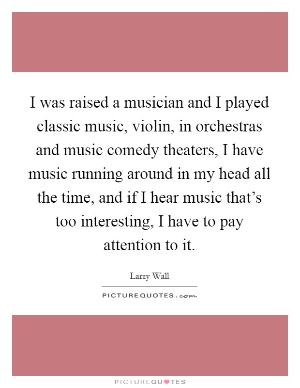 I was raised a musician and I played classic music, violin, in orchestras and music comedy theaters, I have music running around in my head all the time, and if I hear music that's too interesting, I have to pay attention to it. Picture Quote #1