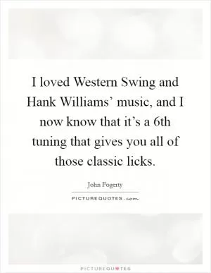 I loved Western Swing and Hank Williams’ music, and I now know that it’s a 6th tuning that gives you all of those classic licks Picture Quote #1