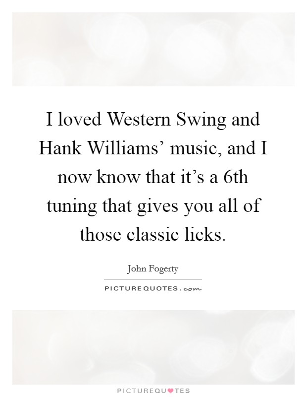 I loved Western Swing and Hank Williams' music, and I now know that it's a 6th tuning that gives you all of those classic licks. Picture Quote #1