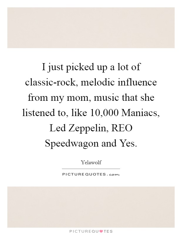 I just picked up a lot of classic-rock, melodic influence from my mom, music that she listened to, like 10,000 Maniacs, Led Zeppelin, REO Speedwagon and Yes. Picture Quote #1
