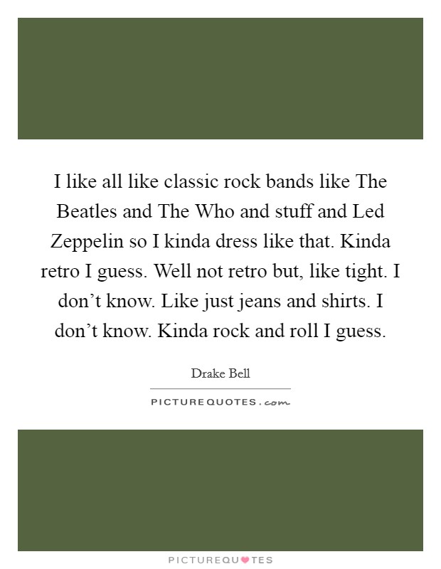 I like all like classic rock bands like The Beatles and The Who and stuff and Led Zeppelin so I kinda dress like that. Kinda retro I guess. Well not retro but, like tight. I don't know. Like just jeans and shirts. I don't know. Kinda rock and roll I guess. Picture Quote #1