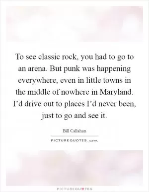 To see classic rock, you had to go to an arena. But punk was happening everywhere, even in little towns in the middle of nowhere in Maryland. I’d drive out to places I’d never been, just to go and see it Picture Quote #1