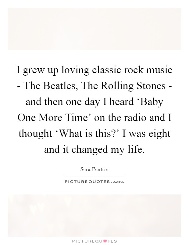 I grew up loving classic rock music - The Beatles, The Rolling Stones - and then one day I heard ‘Baby One More Time' on the radio and I thought ‘What is this?' I was eight and it changed my life. Picture Quote #1