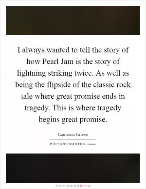 I always wanted to tell the story of how Pearl Jam is the story of lightning striking twice. As well as being the flipside of the classic rock tale where great promise ends in tragedy. This is where tragedy begins great promise Picture Quote #1