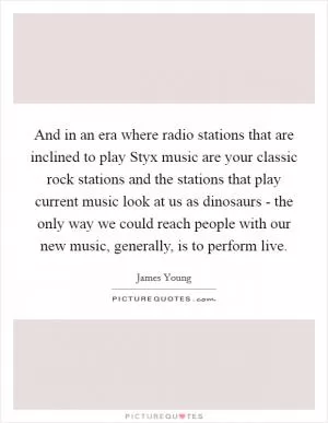 And in an era where radio stations that are inclined to play Styx music are your classic rock stations and the stations that play current music look at us as dinosaurs - the only way we could reach people with our new music, generally, is to perform live Picture Quote #1