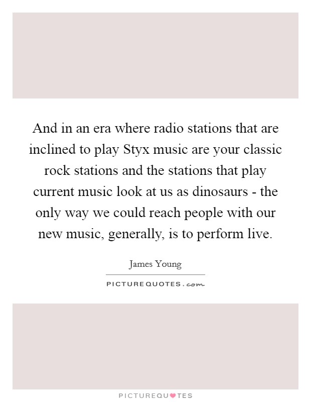 And in an era where radio stations that are inclined to play Styx music are your classic rock stations and the stations that play current music look at us as dinosaurs - the only way we could reach people with our new music, generally, is to perform live. Picture Quote #1