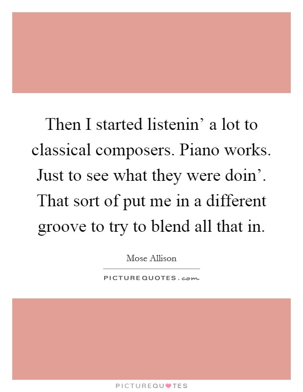 Then I started listenin' a lot to classical composers. Piano works. Just to see what they were doin'. That sort of put me in a different groove to try to blend all that in. Picture Quote #1