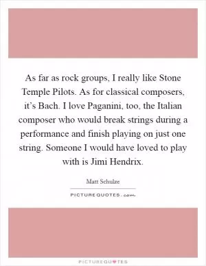 As far as rock groups, I really like Stone Temple Pilots. As for classical composers, it’s Bach. I love Paganini, too, the Italian composer who would break strings during a performance and finish playing on just one string. Someone I would have loved to play with is Jimi Hendrix Picture Quote #1