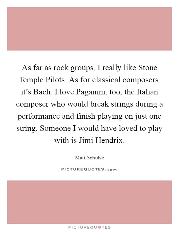 As far as rock groups, I really like Stone Temple Pilots. As for classical composers, it's Bach. I love Paganini, too, the Italian composer who would break strings during a performance and finish playing on just one string. Someone I would have loved to play with is Jimi Hendrix. Picture Quote #1