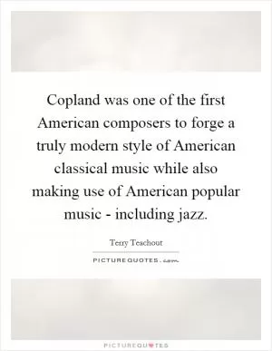 Copland was one of the first American composers to forge a truly modern style of American classical music while also making use of American popular music - including jazz Picture Quote #1