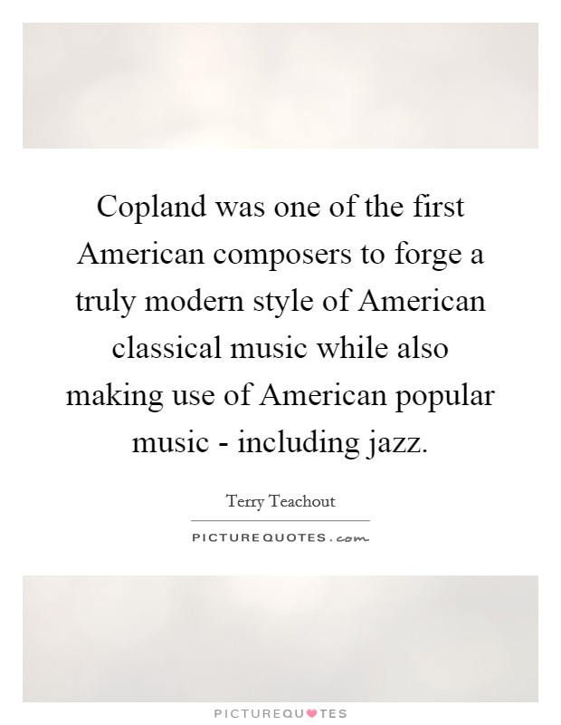 Copland was one of the first American composers to forge a truly modern style of American classical music while also making use of American popular music - including jazz. Picture Quote #1