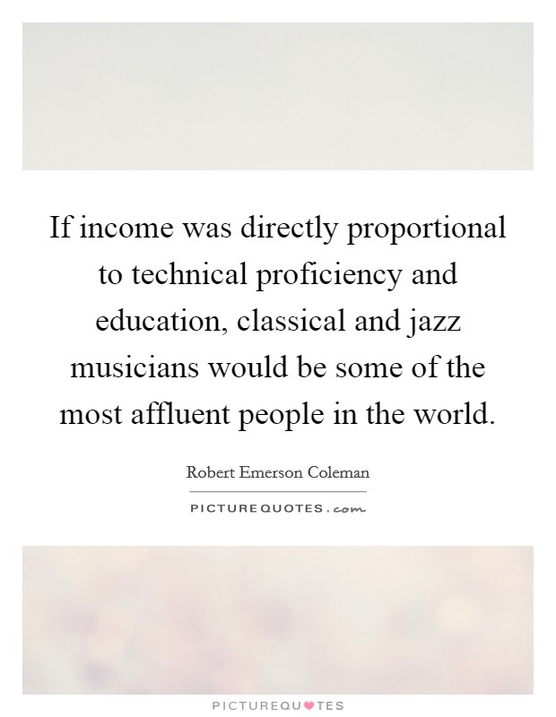 If income was directly proportional to technical proficiency and education, classical and jazz musicians would be some of the most affluent people in the world. Picture Quote #1