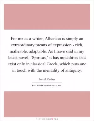 For me as a writer, Albanian is simply an extraordinary means of expression - rich, malleable, adaptable. As I have said in my latest novel, ‘Spiritus,’ it has modalities that exist only in classical Greek, which puts one in touch with the mentality of antiquity Picture Quote #1