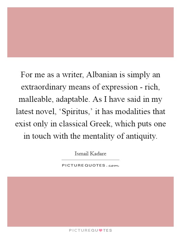For me as a writer, Albanian is simply an extraordinary means of expression - rich, malleable, adaptable. As I have said in my latest novel, ‘Spiritus,' it has modalities that exist only in classical Greek, which puts one in touch with the mentality of antiquity. Picture Quote #1