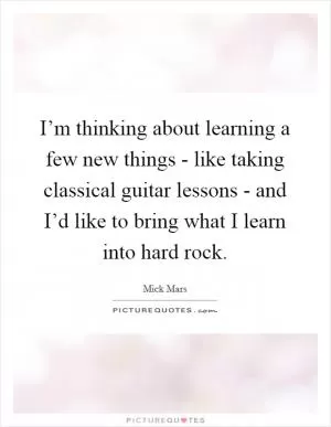 I’m thinking about learning a few new things - like taking classical guitar lessons - and I’d like to bring what I learn into hard rock Picture Quote #1