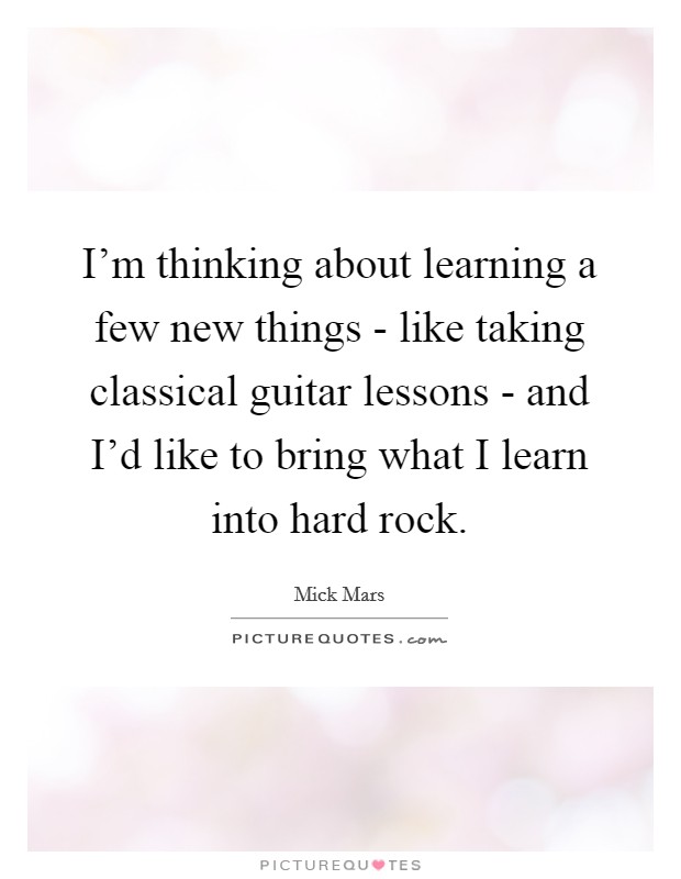 I'm thinking about learning a few new things - like taking classical guitar lessons - and I'd like to bring what I learn into hard rock. Picture Quote #1