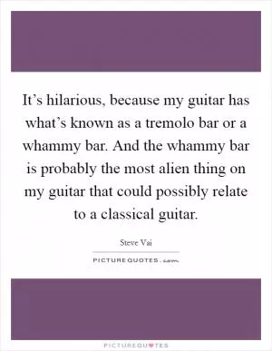 It’s hilarious, because my guitar has what’s known as a tremolo bar or a whammy bar. And the whammy bar is probably the most alien thing on my guitar that could possibly relate to a classical guitar Picture Quote #1