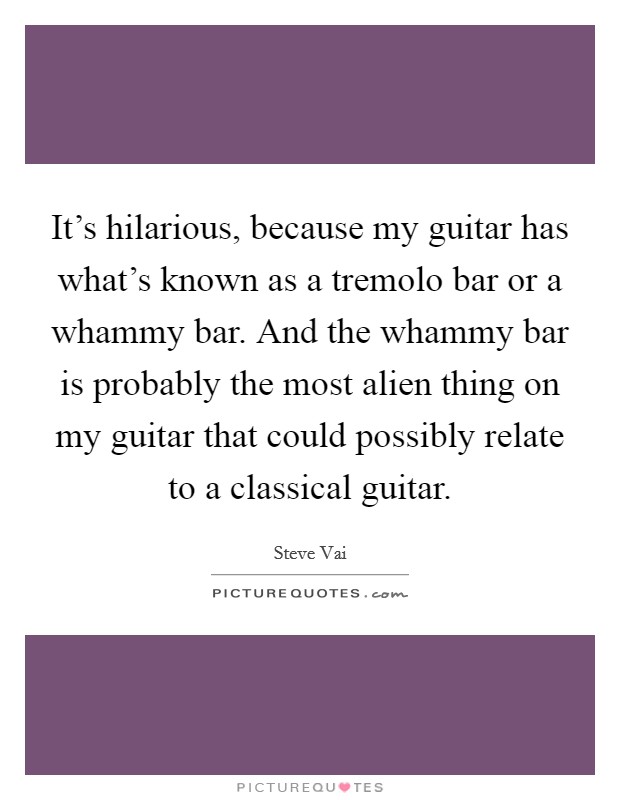 It's hilarious, because my guitar has what's known as a tremolo bar or a whammy bar. And the whammy bar is probably the most alien thing on my guitar that could possibly relate to a classical guitar. Picture Quote #1