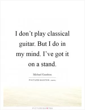 I don’t play classical guitar. But I do in my mind. I’ve got it on a stand Picture Quote #1