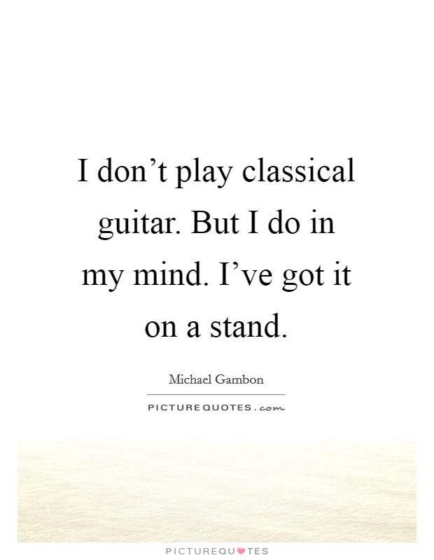 I don't play classical guitar. But I do in my mind. I've got it on a stand. Picture Quote #1