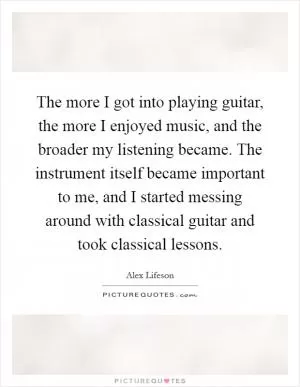 The more I got into playing guitar, the more I enjoyed music, and the broader my listening became. The instrument itself became important to me, and I started messing around with classical guitar and took classical lessons Picture Quote #1