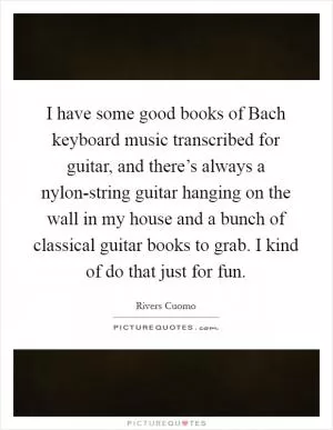 I have some good books of Bach keyboard music transcribed for guitar, and there’s always a nylon-string guitar hanging on the wall in my house and a bunch of classical guitar books to grab. I kind of do that just for fun Picture Quote #1