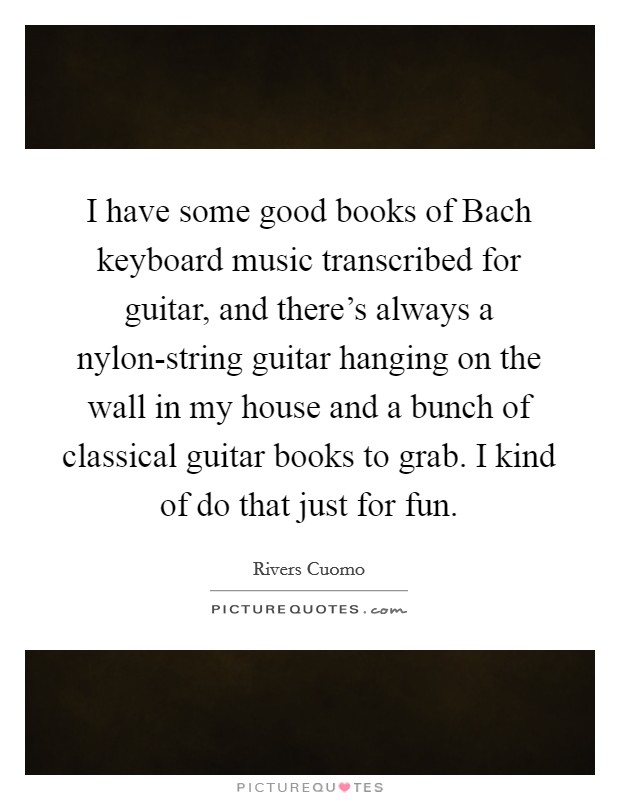 I have some good books of Bach keyboard music transcribed for guitar, and there's always a nylon-string guitar hanging on the wall in my house and a bunch of classical guitar books to grab. I kind of do that just for fun. Picture Quote #1