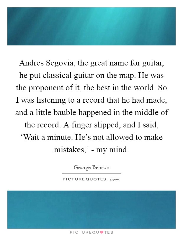 Andres Segovia, the great name for guitar, he put classical guitar on the map. He was the proponent of it, the best in the world. So I was listening to a record that he had made, and a little bauble happened in the middle of the record. A finger slipped, and I said, ‘Wait a minute. He's not allowed to make mistakes,' - my mind. Picture Quote #1