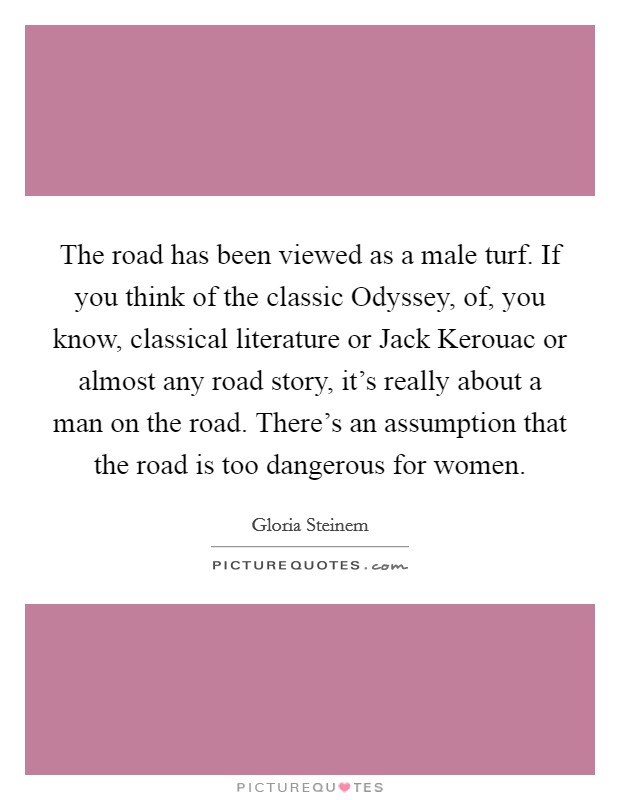 The road has been viewed as a male turf. If you think of the classic Odyssey, of, you know, classical literature or Jack Kerouac or almost any road story, it's really about a man on the road. There's an assumption that the road is too dangerous for women. Picture Quote #1