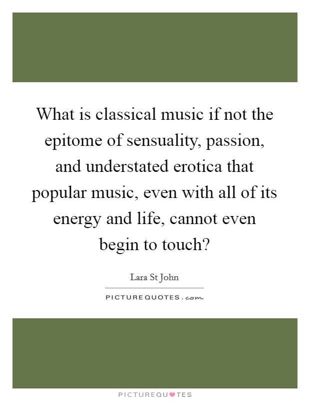 What is classical music if not the epitome of sensuality, passion, and understated erotica that popular music, even with all of its energy and life, cannot even begin to touch? Picture Quote #1
