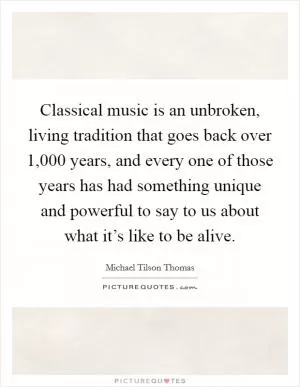 Classical music is an unbroken, living tradition that goes back over 1,000 years, and every one of those years has had something unique and powerful to say to us about what it’s like to be alive Picture Quote #1