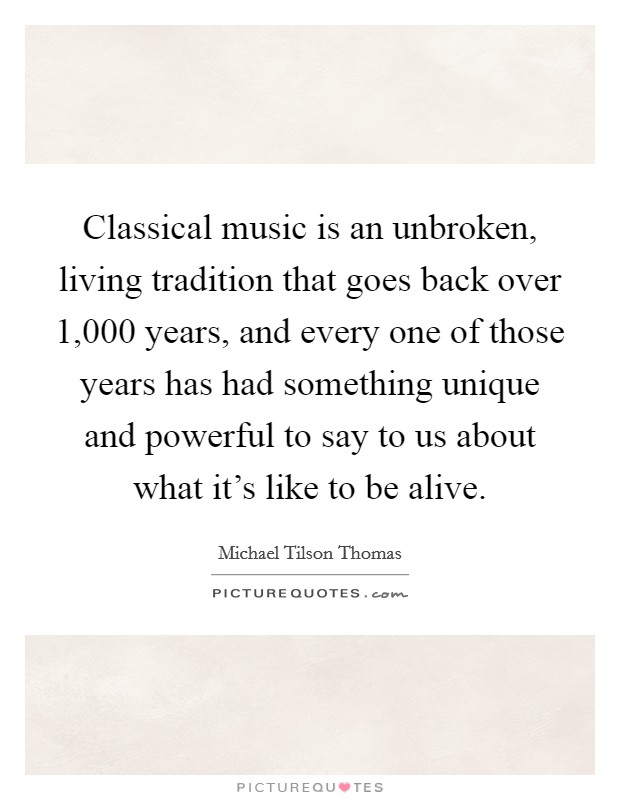 Classical music is an unbroken, living tradition that goes back over 1,000 years, and every one of those years has had something unique and powerful to say to us about what it's like to be alive. Picture Quote #1