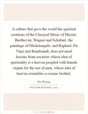 A culture that gave the world the spiritual creations of the Classical Music of Mozart, Beethoven, Wagner and Schubert, the paintings of Michelangelo, and Raphael, Da Vinci and Rembrandt, does not need lessons from societies whose idea of spirituality is a heaven peopled with female virgins for the use of men, whose idea of heaven resembles a cosmic brothel Picture Quote #1