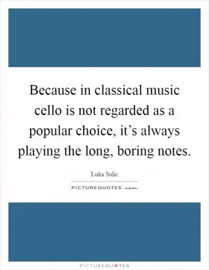 Because in classical music cello is not regarded as a popular choice, it’s always playing the long, boring notes Picture Quote #1