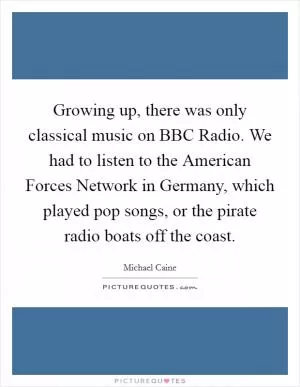 Growing up, there was only classical music on BBC Radio. We had to listen to the American Forces Network in Germany, which played pop songs, or the pirate radio boats off the coast Picture Quote #1