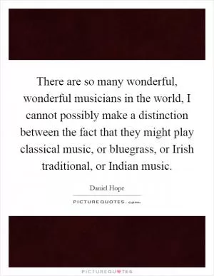 There are so many wonderful, wonderful musicians in the world, I cannot possibly make a distinction between the fact that they might play classical music, or bluegrass, or Irish traditional, or Indian music Picture Quote #1