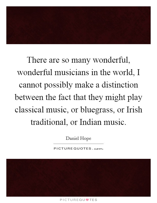 There are so many wonderful, wonderful musicians in the world, I cannot possibly make a distinction between the fact that they might play classical music, or bluegrass, or Irish traditional, or Indian music. Picture Quote #1
