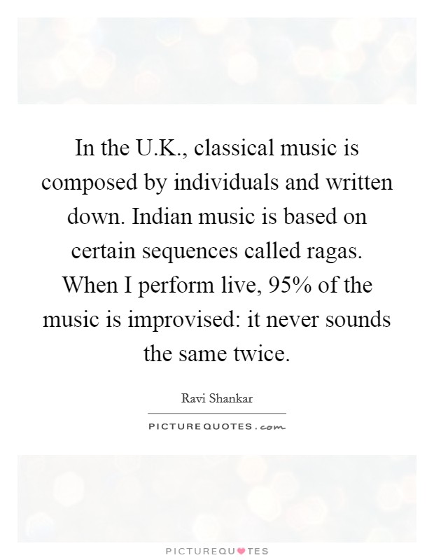 In the U.K., classical music is composed by individuals and written down. Indian music is based on certain sequences called ragas. When I perform live, 95% of the music is improvised: it never sounds the same twice. Picture Quote #1