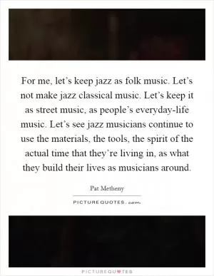 For me, let’s keep jazz as folk music. Let’s not make jazz classical music. Let’s keep it as street music, as people’s everyday-life music. Let’s see jazz musicians continue to use the materials, the tools, the spirit of the actual time that they’re living in, as what they build their lives as musicians around Picture Quote #1