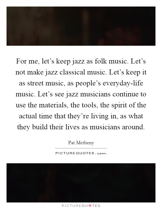 For me, let's keep jazz as folk music. Let's not make jazz classical music. Let's keep it as street music, as people's everyday-life music. Let's see jazz musicians continue to use the materials, the tools, the spirit of the actual time that they're living in, as what they build their lives as musicians around. Picture Quote #1