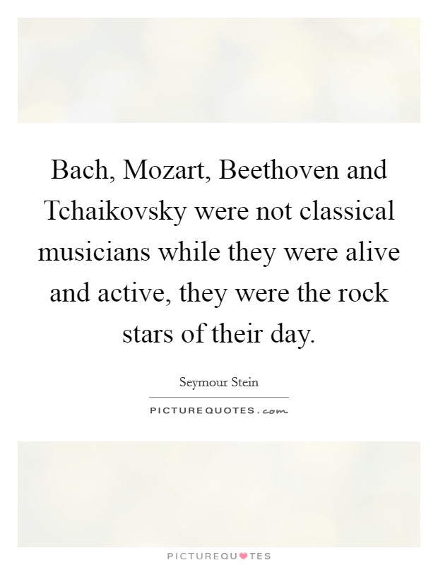 Bach, Mozart, Beethoven and Tchaikovsky were not classical musicians while they were alive and active, they were the rock stars of their day. Picture Quote #1