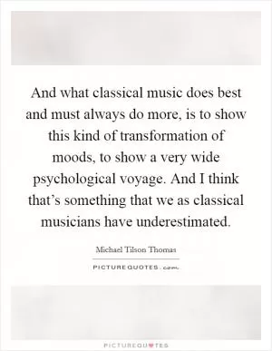 And what classical music does best and must always do more, is to show this kind of transformation of moods, to show a very wide psychological voyage. And I think that’s something that we as classical musicians have underestimated Picture Quote #1
